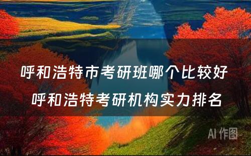 呼和浩特市考研班哪个比较好 呼和浩特考研机构实力排名