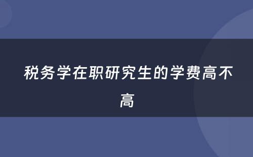  税务学在职研究生的学费高不高