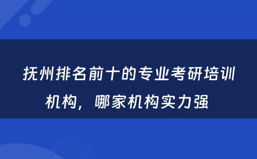 抚州排名前十的专业考研培训机构，哪家机构实力强 