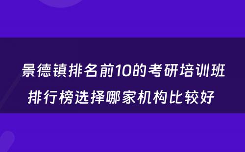 景德镇排名前10的考研培训班排行榜选择哪家机构比较好 