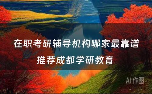 在职考研辅导机构哪家最靠谱推荐成都学研教育 