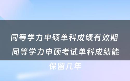 同等学力申硕单科成绩有效期 同等学力申硕考试单科成绩能保留几年