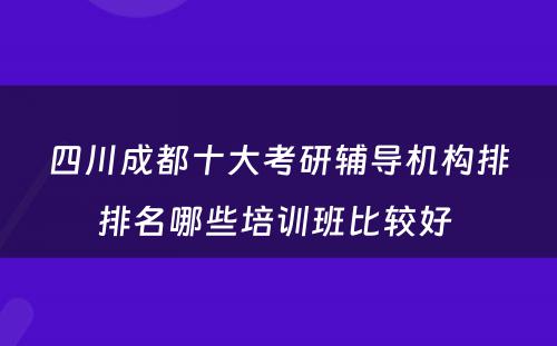 四川成都十大考研辅导机构排排名哪些培训班比较好 