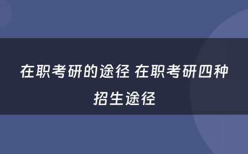 在职考研的途径 在职考研四种招生途径