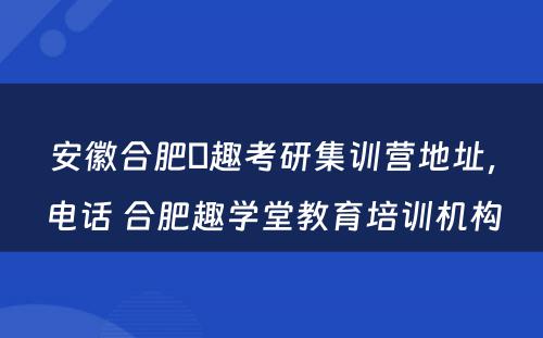 安徽合肥硏趣考研集训营地址，电话 合肥趣学堂教育培训机构