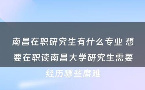 南昌在职研究生有什么专业 想要在职读南昌大学研究生需要经历哪些磨难