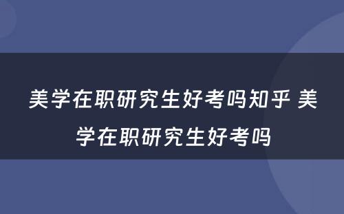 美学在职研究生好考吗知乎 美学在职研究生好考吗