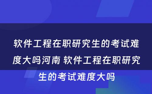 软件工程在职研究生的考试难度大吗河南 软件工程在职研究生的考试难度大吗