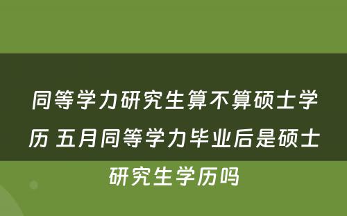 同等学力研究生算不算硕士学历 五月同等学力毕业后是硕士研究生学历吗