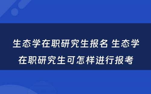 生态学在职研究生报名 生态学在职研究生可怎样进行报考