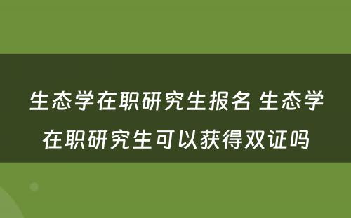 生态学在职研究生报名 生态学在职研究生可以获得双证吗