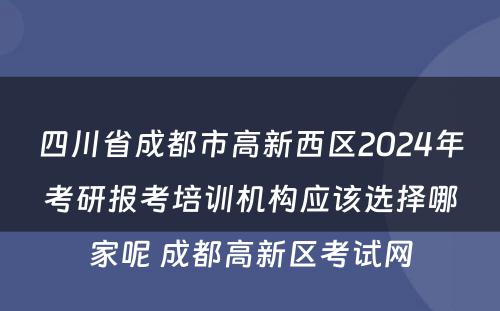 四川省成都市高新西区2024年考研报考培训机构应该选择哪家呢 成都高新区考试网