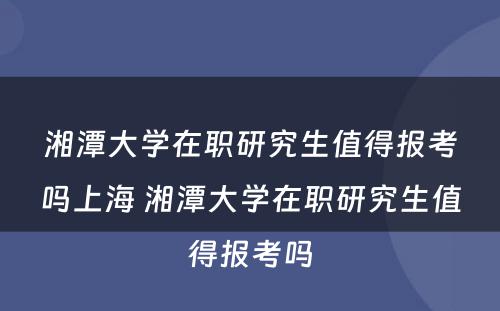 湘潭大学在职研究生值得报考吗上海 湘潭大学在职研究生值得报考吗