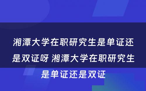 湘潭大学在职研究生是单证还是双证呀 湘潭大学在职研究生是单证还是双证