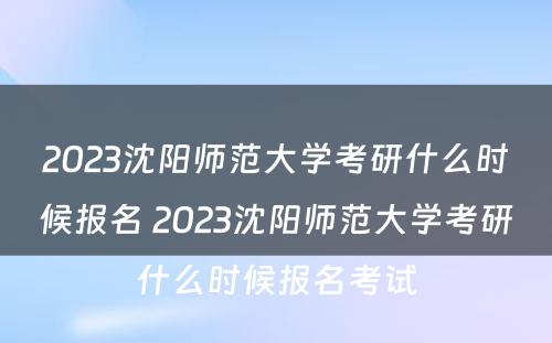 2023沈阳师范大学考研什么时候报名 2023沈阳师范大学考研什么时候报名考试