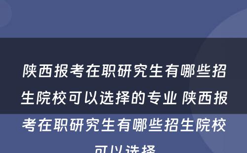 陕西报考在职研究生有哪些招生院校可以选择的专业 陕西报考在职研究生有哪些招生院校可以选择