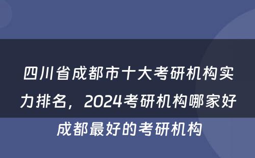 四川省成都市十大考研机构实力排名，2024考研机构哪家好 成都最好的考研机构