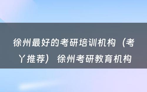 徐州最好的考研培训机构（考丫推荐） 徐州考研教育机构