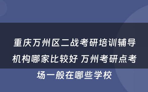 重庆万州区二战考研培训辅导机构哪家比较好 万州考研点考场一般在哪些学校