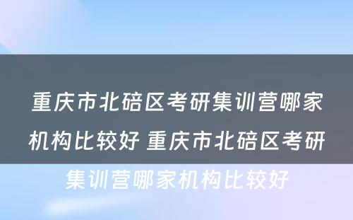 重庆市北碚区考研集训营哪家机构比较好 重庆市北碚区考研集训营哪家机构比较好