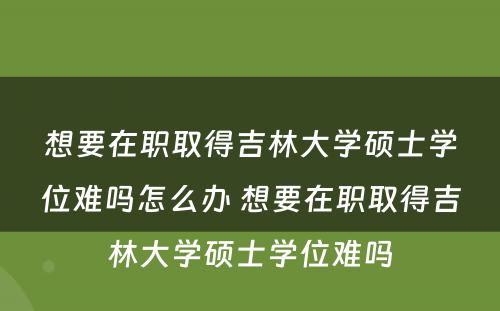 想要在职取得吉林大学硕士学位难吗怎么办 想要在职取得吉林大学硕士学位难吗