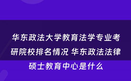华东政法大学教育法学专业考研院校排名情况 华东政法法律硕士教育中心是什么