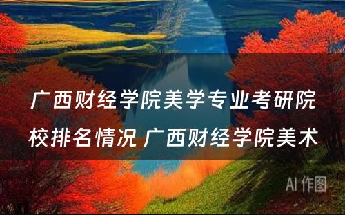 广西财经学院美学专业考研院校排名情况 广西财经学院美术