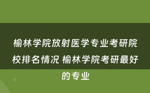 榆林学院放射医学专业考研院校排名情况 榆林学院考研最好的专业