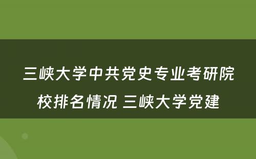 三峡大学中共党史专业考研院校排名情况 三峡大学党建