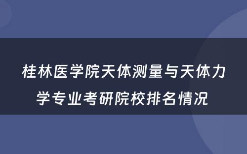 桂林医学院天体测量与天体力学专业考研院校排名情况 