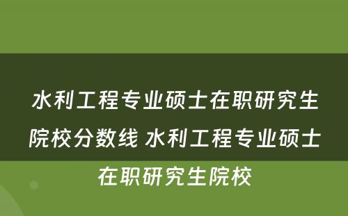 水利工程专业硕士在职研究生院校分数线 水利工程专业硕士在职研究生院校