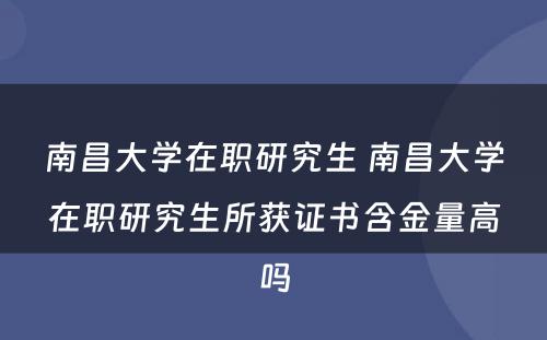 南昌大学在职研究生 南昌大学在职研究生所获证书含金量高吗