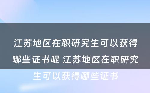 江苏地区在职研究生可以获得哪些证书呢 江苏地区在职研究生可以获得哪些证书