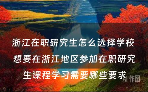 浙江在职研究生怎么选择学校 想要在浙江地区参加在职研究生课程学习需要哪些要求