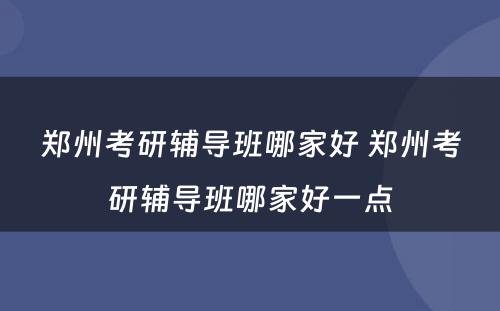 郑州考研辅导班哪家好 郑州考研辅导班哪家好一点