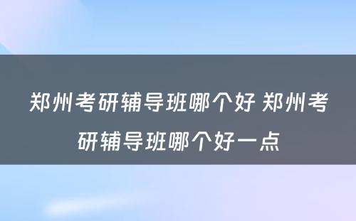 郑州考研辅导班哪个好 郑州考研辅导班哪个好一点