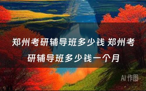 郑州考研辅导班多少钱 郑州考研辅导班多少钱一个月