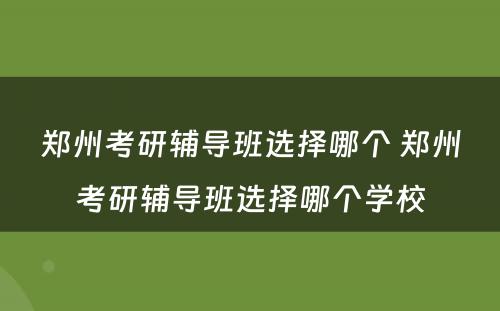 郑州考研辅导班选择哪个 郑州考研辅导班选择哪个学校