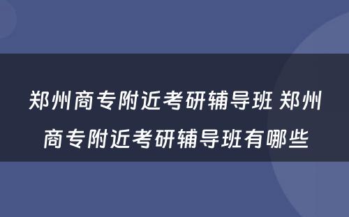 郑州商专附近考研辅导班 郑州商专附近考研辅导班有哪些