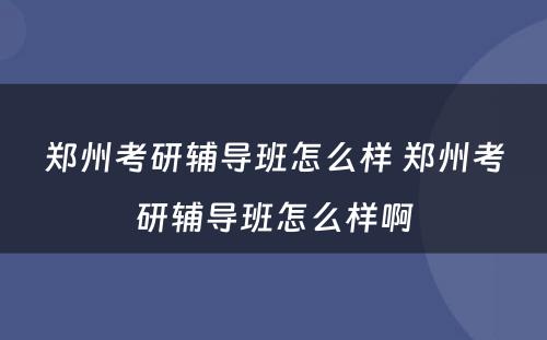 郑州考研辅导班怎么样 郑州考研辅导班怎么样啊