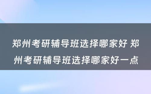 郑州考研辅导班选择哪家好 郑州考研辅导班选择哪家好一点