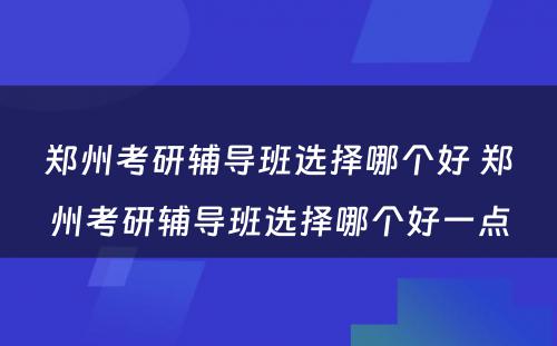 郑州考研辅导班选择哪个好 郑州考研辅导班选择哪个好一点