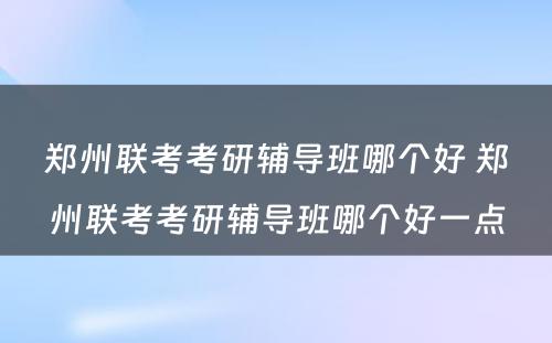 郑州联考考研辅导班哪个好 郑州联考考研辅导班哪个好一点