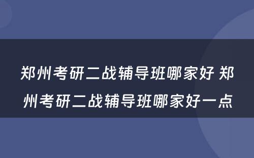 郑州考研二战辅导班哪家好 郑州考研二战辅导班哪家好一点