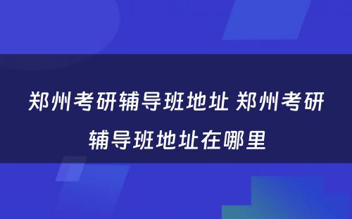 郑州考研辅导班地址 郑州考研辅导班地址在哪里