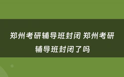 郑州考研辅导班封闭 郑州考研辅导班封闭了吗