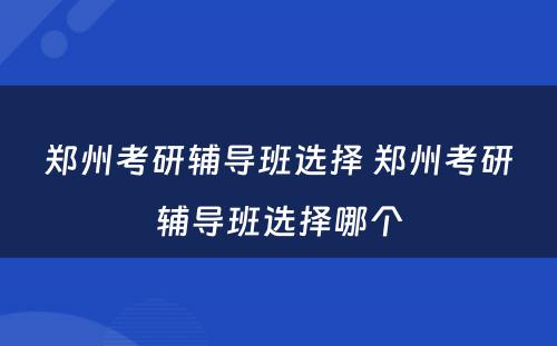郑州考研辅导班选择 郑州考研辅导班选择哪个