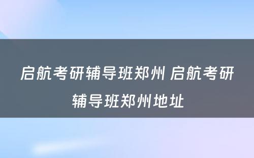 启航考研辅导班郑州 启航考研辅导班郑州地址