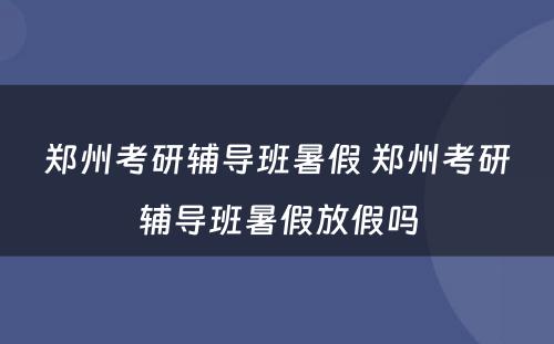 郑州考研辅导班暑假 郑州考研辅导班暑假放假吗