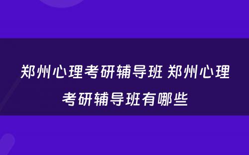 郑州心理考研辅导班 郑州心理考研辅导班有哪些